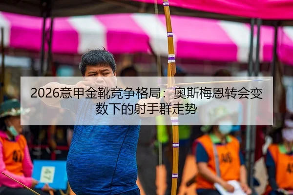2026意甲金靴竞争格局：奥斯梅恩转会变数下的射手群走势