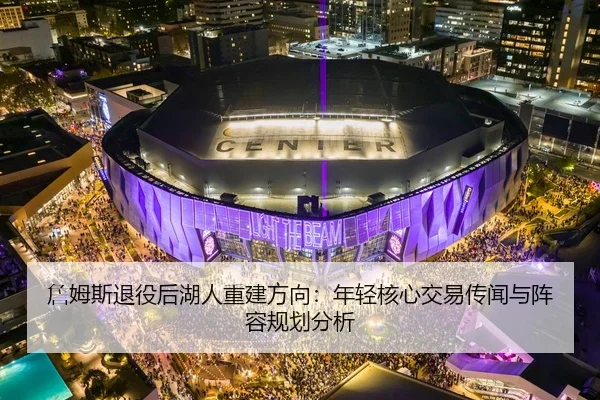 詹姆斯退役后湖人重建方向：年轻核心交易传闻与阵容规划分析